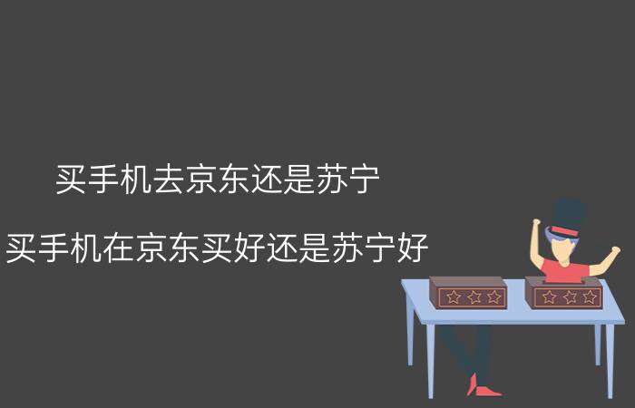 买手机去京东还是苏宁 买手机在京东买好还是苏宁好？